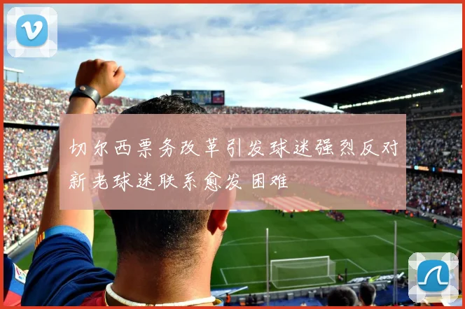 切尔西票务改革引发球迷强烈反对新老球迷联系愈发困难