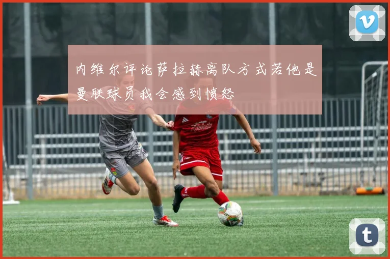 内维尔评论萨拉赫离队方式若他是曼联球员我会感到愤怒