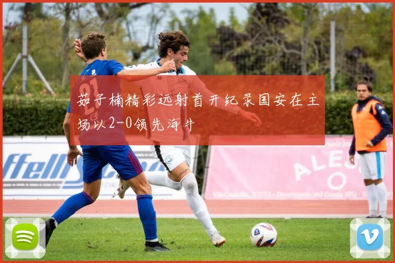 茹子楠精彩远射首开纪录国安在主场以2-0领先海牛