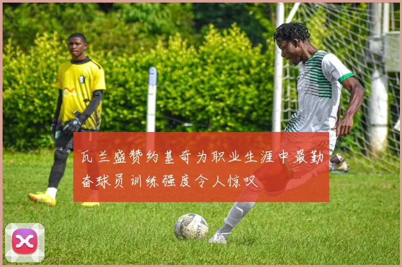 瓦兰盛赞约基奇为职业生涯中最勤奋球员训练强度令人惊叹
