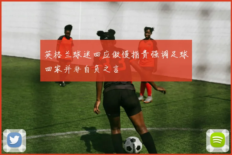 英格兰球迷回应傲慢指责强调足球回家并非自负之言
