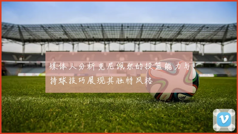 媒体人分析克尼佩尔的投篮能力与持球技巧展现其独特风格