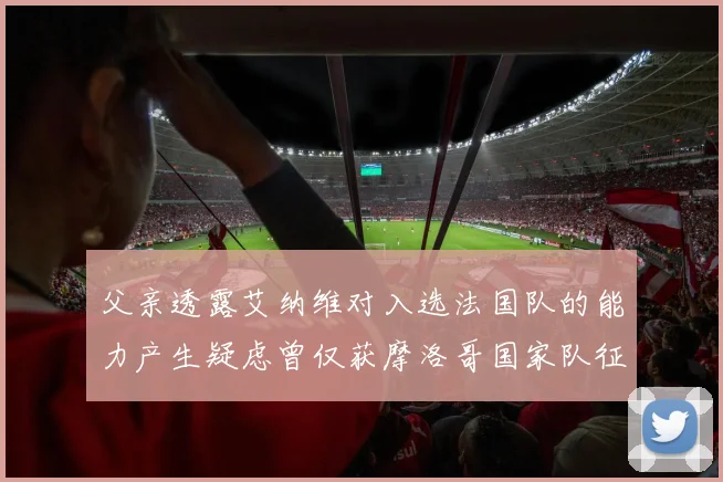 父亲透露艾纳维对入选法国队的能力产生疑虑曾仅获摩洛哥国家队征召