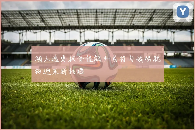湖人选秀权价值飙升或将与战绩脱钩迎来新机遇