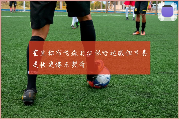 霍里称布伦森打法似哈达威但节奏更快更像东契奇