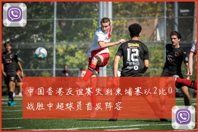 中国香港友谊赛失利柬埔寨以2比0战胜中超球员首发阵容