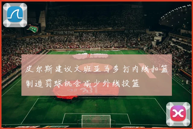 皮尔斯建议文班亚马多打内线扣篮制造罚球机会减少外线投篮