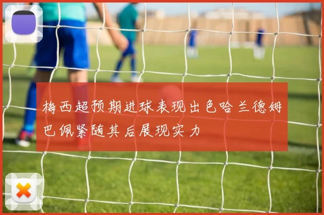 梅西超预期进球表现出色哈兰德姆巴佩紧随其后展现实力