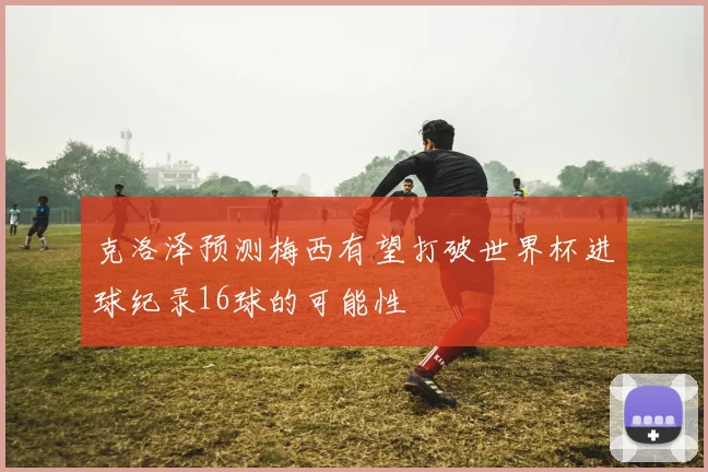 克洛泽预测梅西有望打破世界杯进球纪录16球的可能性