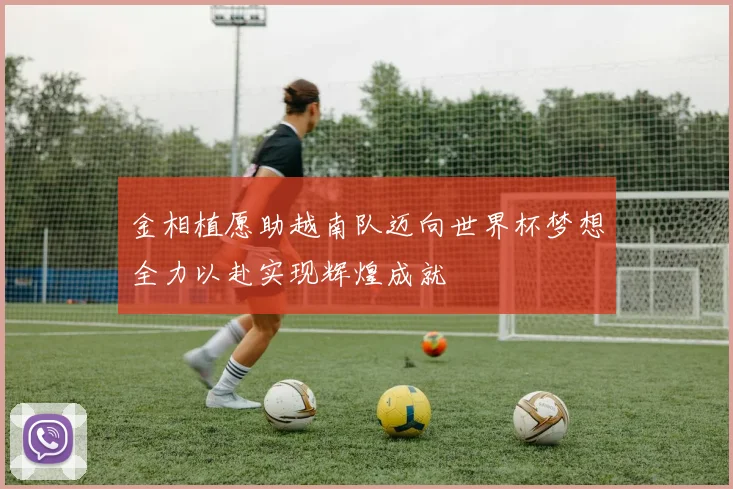 金相植愿助越南队迈向世界杯梦想全力以赴实现辉煌成就