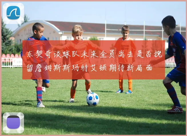 东契奇谈球队未来全员离去是否挽留詹姆斯斯玛特艾顿期待新局面