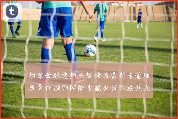 切尔西球迷热议叛徒马雷斯卡管理层责任推卸阿隆索能否留队成焦点