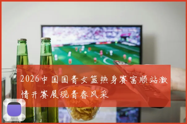 2026中国国青女篮热身赛富顺站激情开赛展现青春风采