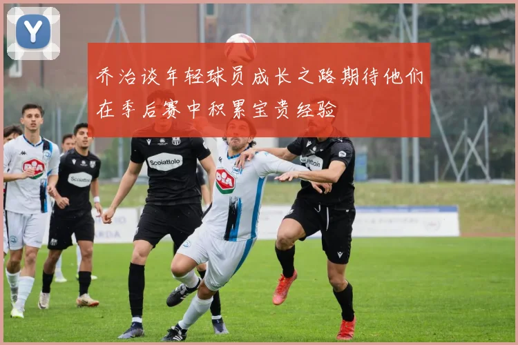 乔治谈年轻球员成长之路期待他们在季后赛中积累宝贵经验