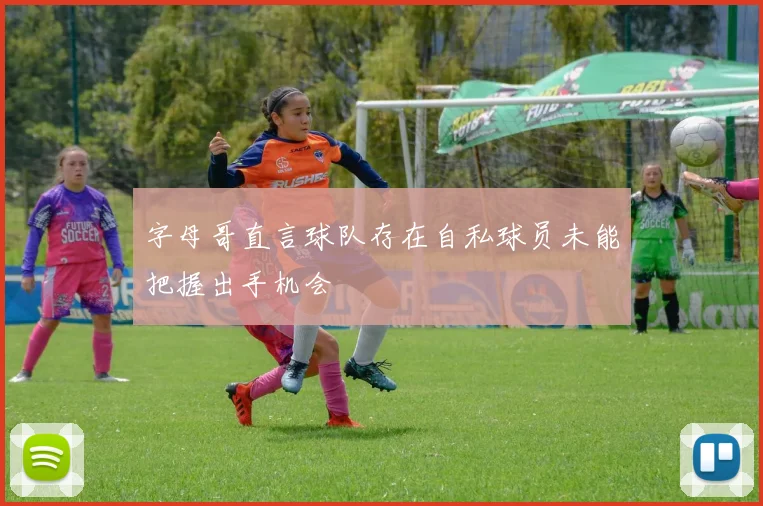 字母哥直言球队存在自私球员未能把握出手机会