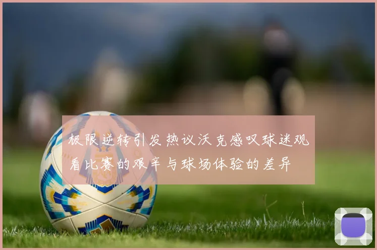 极限逆转引发热议沃克感叹球迷观看比赛的艰辛与球场体验的差异