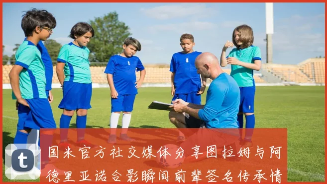 国米官方社交媒体分享图拉姆与阿德里亚诺合影瞬间前辈签名传承情怀