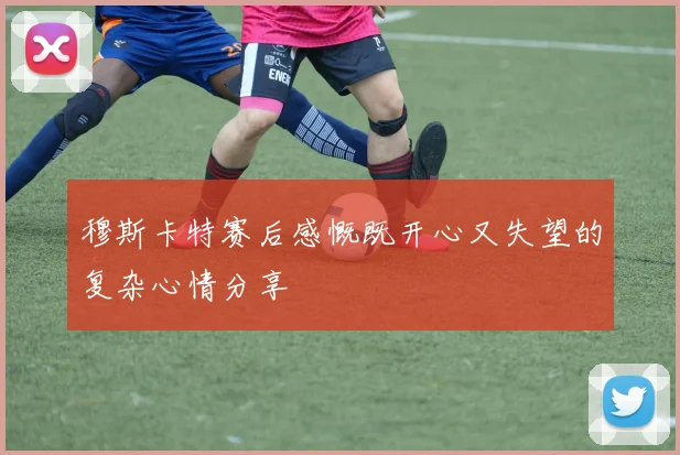 穆斯卡特赛后感慨既开心又失望的复杂心情分享