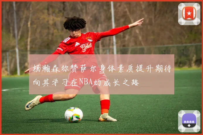 杨瀚森称赞萨尔身体素质提升期待向其学习在NBA的成长之路