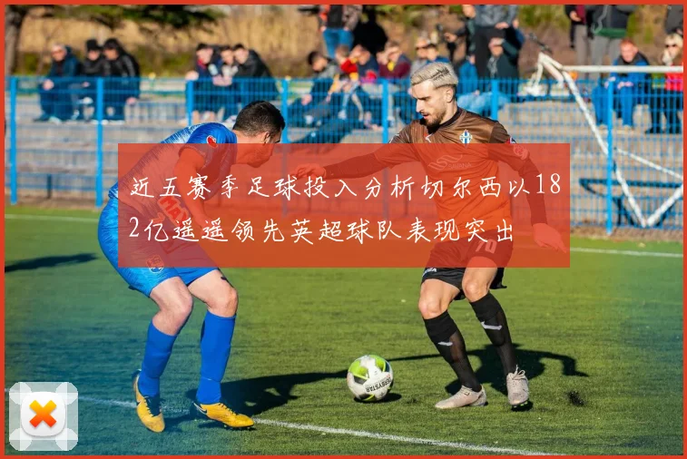 近五赛季足球投入分析切尔西以182亿遥遥领先英超球队表现突出