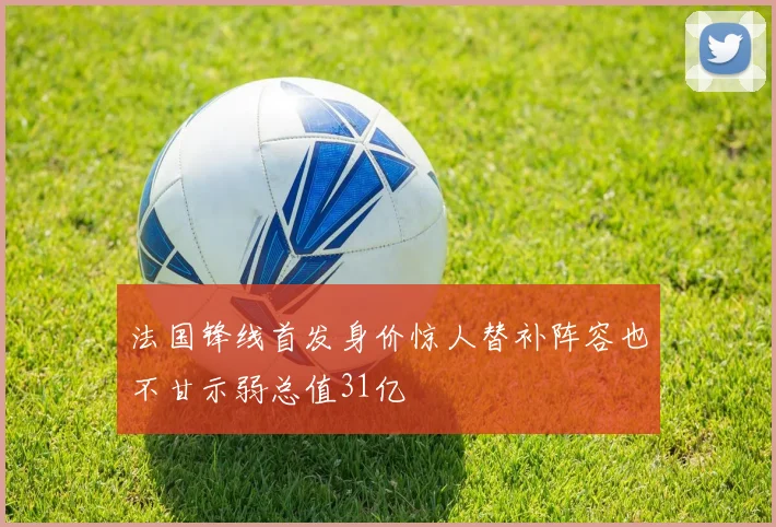法国锋线首发身价惊人替补阵容也不甘示弱总值31亿