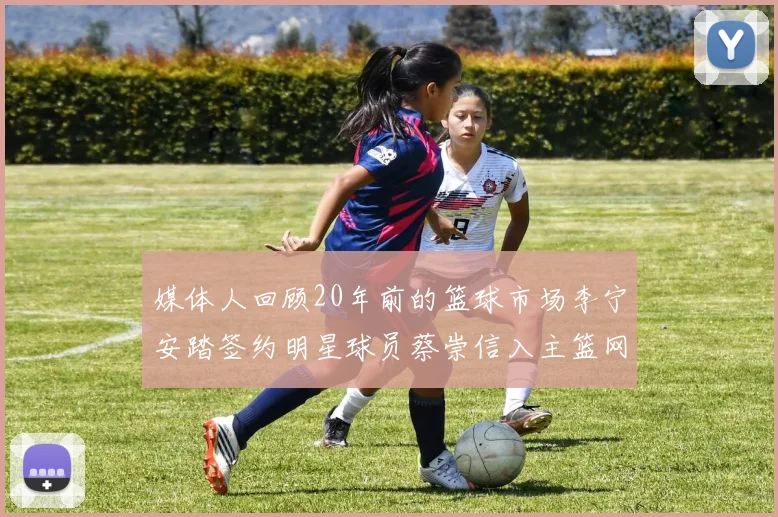 媒体人回顾20年前的篮球市场李宁安踏签约明星球员蔡崇信入主篮网的时代变迁