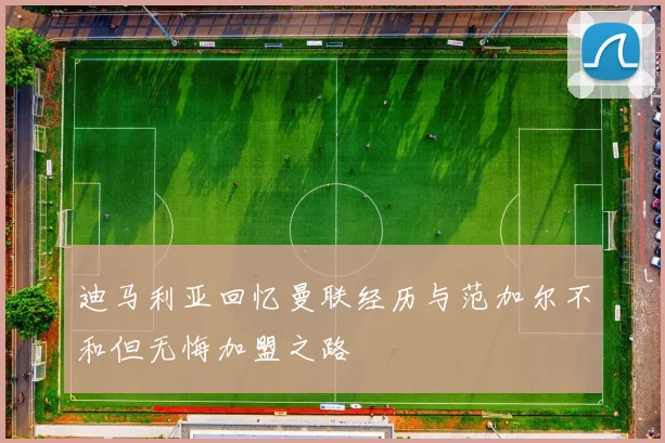 迪马利亚回忆曼联经历与范加尔不和但无悔加盟之路