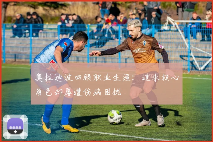奥拉迪波回顾职业生涯：追求核心角色却屡遭伤病困扰